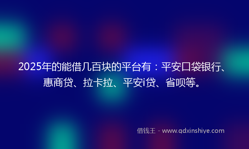 2025年的能借几百块的平台有：平安口袋银行、惠商贷、拉卡拉、平安i贷、省呗等。