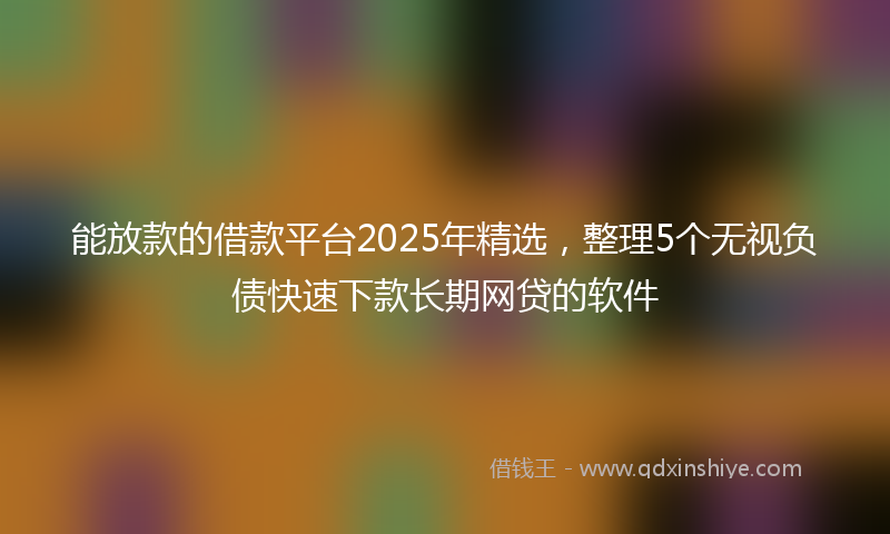 能放款的借款平台2025年精选，整理5个无视负债快速下款长期网贷的软件
