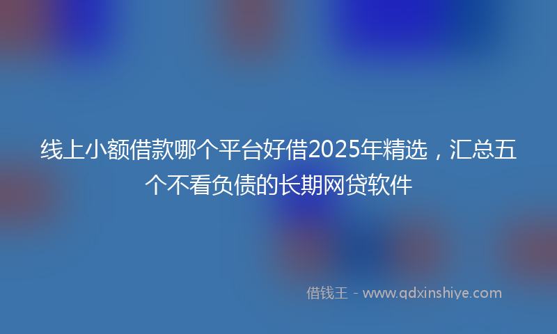 线上小额借款哪个平台好借2025年精选，汇总五个不看负债的长期网贷软件