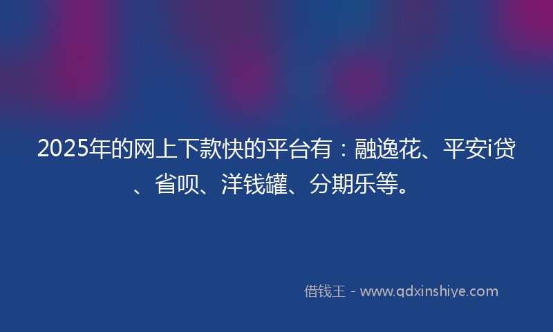 2025年的网上下款快的平台有：融逸花、平安i贷、省呗、洋钱罐、分期乐等。