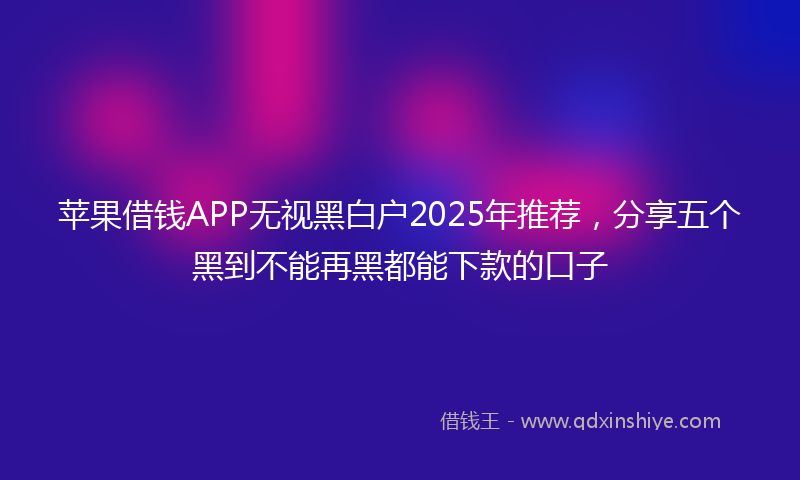 苹果借钱APP无视黑白户2025年推荐，分享五个黑到不能再黑都能下款的口子