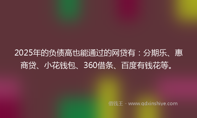 2025年的负债高也能通过的网贷有：分期乐、惠商贷、小花钱包、360借条、百度有钱花等。