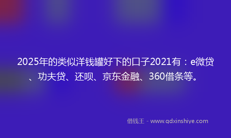 2025年的类似洋钱罐好下的口子2021有：e微贷、功夫贷、还呗、京东金融、360借条等。