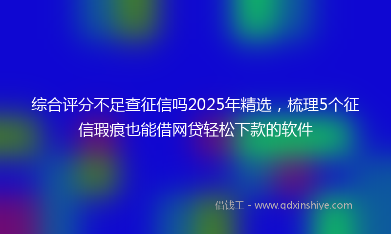 综合评分不足查征信吗2025年精选，梳理5个征信瑕疵也能借网贷轻松下款的软件