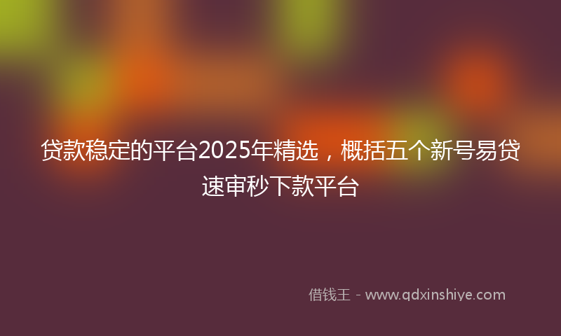 贷款稳定的平台2025年精选，概括五个新号易贷速审秒下款平台