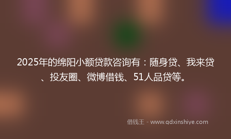 2025年的绵阳小额贷款咨询有：随身贷、我来贷、投友圈、微博借钱、51人品贷等。