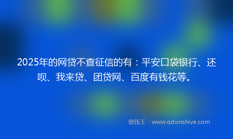 2025年的网贷不查征信的有：平安口袋银行、还呗、我来贷、团贷网、百度有钱花等。