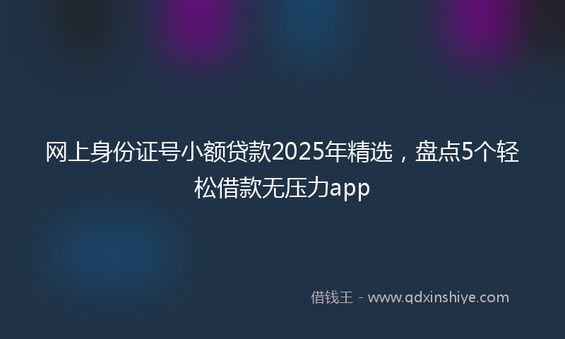 网上身份证号小额贷款2025年精选，盘点5个轻松借款无压力app