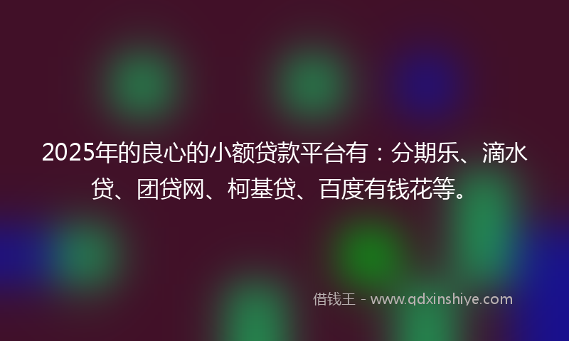 2025年的良心的小额贷款平台有：分期乐、滴水贷、团贷网、柯基贷、百度有钱花等。