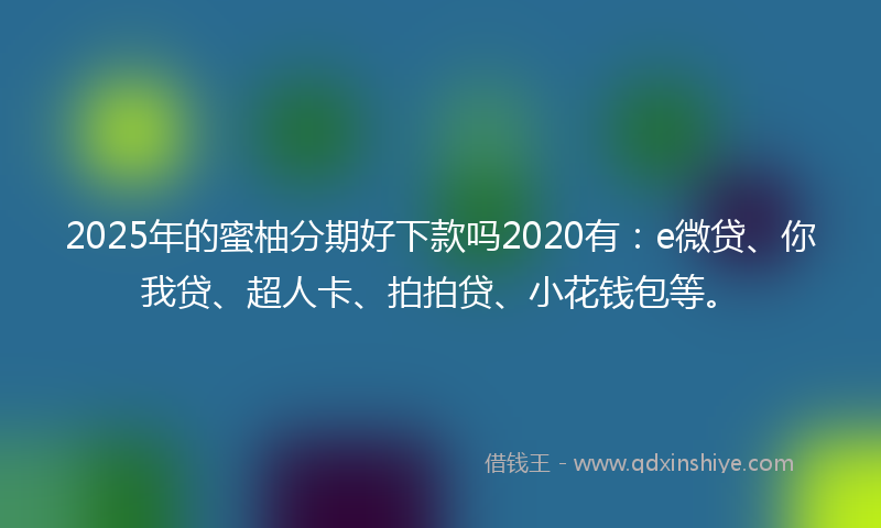 2025年的蜜柚分期好下款吗2020有：e微贷、你我贷、超人卡、拍拍贷、小花钱包等。