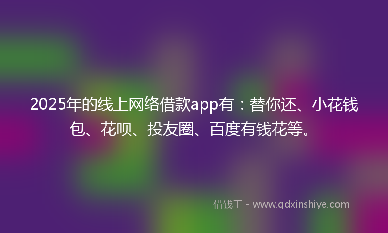 2025年的线上网络借款app有：替你还、小花钱包、花呗、投友圈、百度有钱花等。