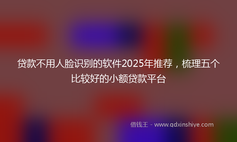 贷款不用人脸识别的软件2025年推荐，梳理五个比较好的小额贷款平台