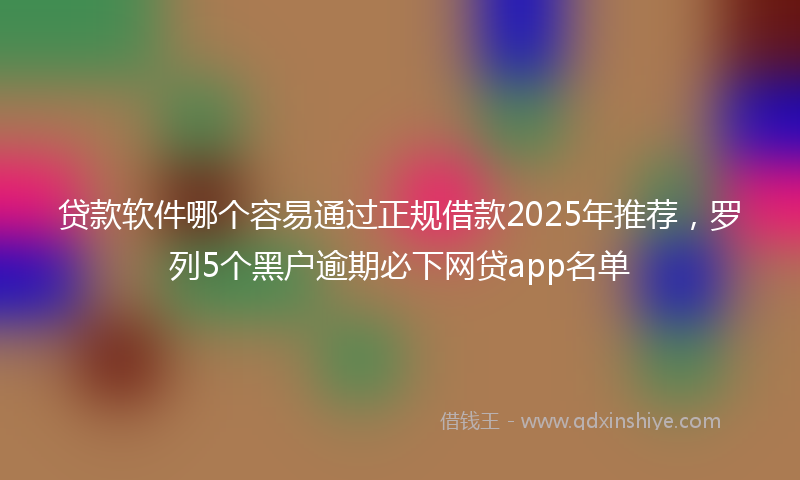 贷款软件哪个容易通过正规借款2025年推荐，罗列5个黑户逾期必下网贷app名单