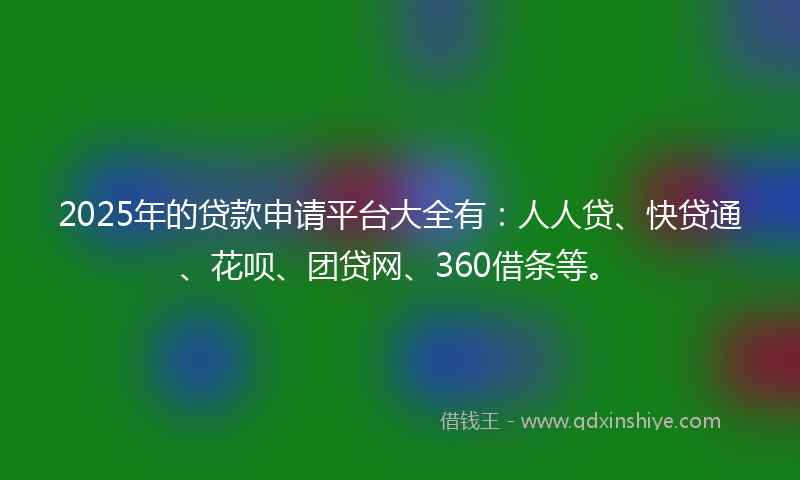 2025年的贷款申请平台大全有：人人贷、快贷通、花呗、团贷网、360借条等。