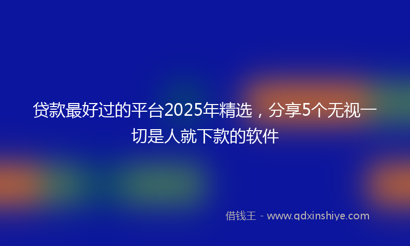 贷款最好过的平台2025年精选，分享5个无视一切是人就下款的软件