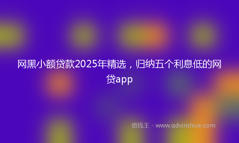 网黑小额贷款2025年精选，归纳五个利息低的网贷app
