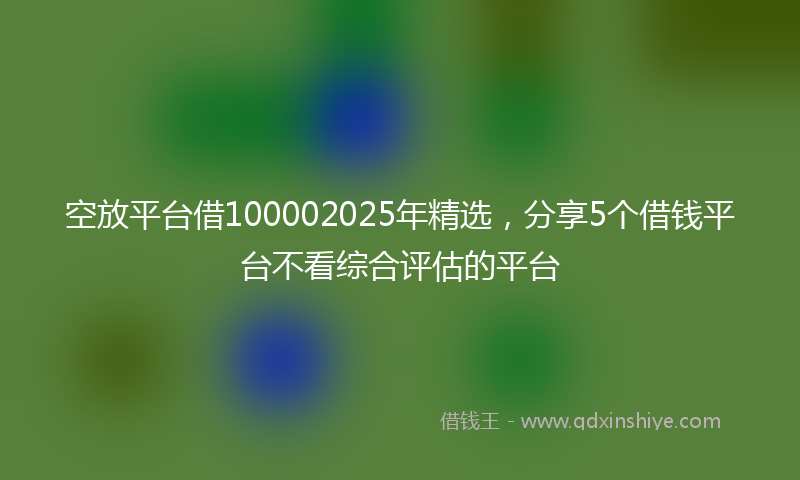 空放平台借100002025年精选，分享5个借钱平台不看综合评估的平台
