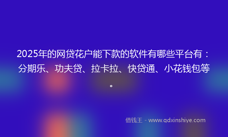 2025年的网贷花户能下款的软件有哪些平台有：分期乐、功夫贷、拉卡拉、快贷通、小花钱包等。