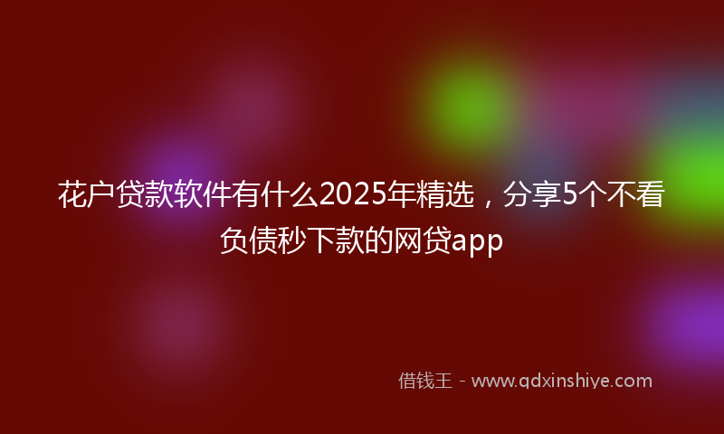 花户贷款软件有什么2025年精选，分享5个不看负债秒下款的网贷app