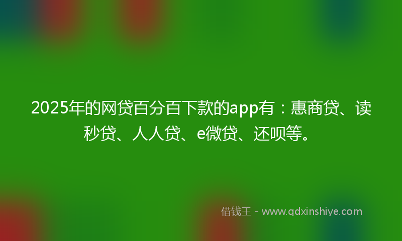 2025年的网贷百分百下款的app有：惠商贷、读秒贷、人人贷、e微贷、还呗等。