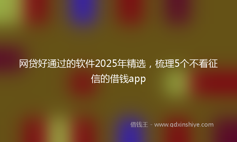 网贷好通过的软件2025年精选，梳理5个不看征信的借钱app