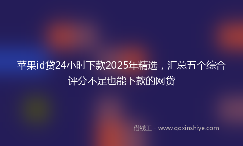 苹果id贷24小时下款2025年精选，汇总五个综合评分不足也能下款的网贷