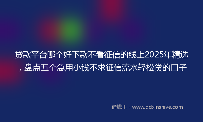 贷款平台哪个好下款不看征信的线上2025年精选，盘点五个急用小钱不求征信流水轻松贷的口子