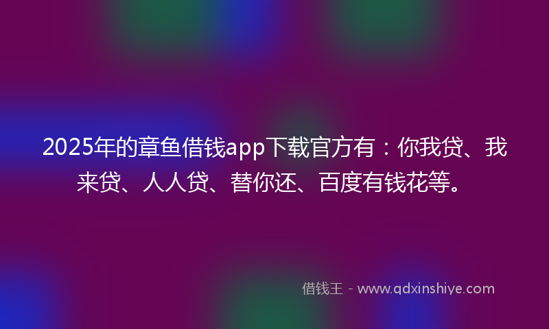 2025年的章鱼借钱app下载官方有：你我贷、我来贷、人人贷、替你还、百度有钱花等。