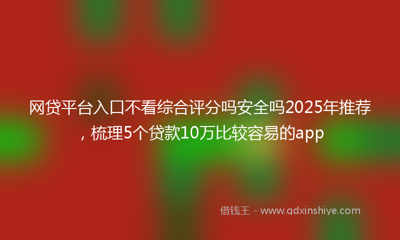 网贷平台入口不看综合评分吗安全吗2025年推荐，梳理5个贷款10万比较容易的app