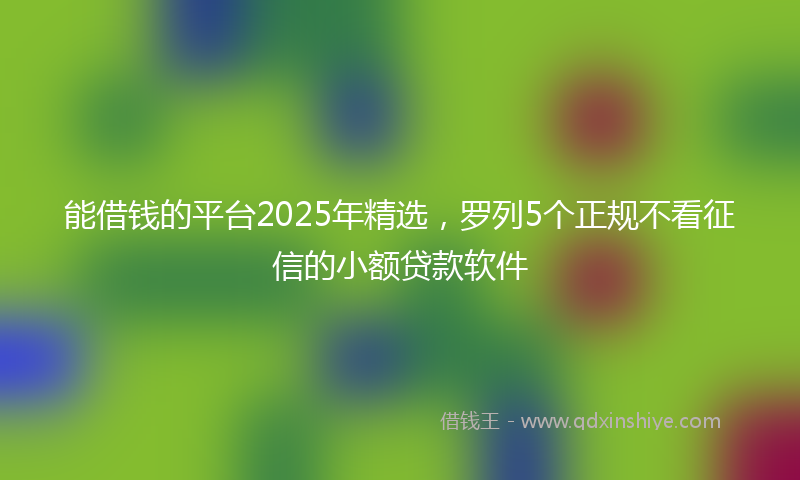 能借钱的平台2025年精选，罗列5个正规不看征信的小额贷款软件