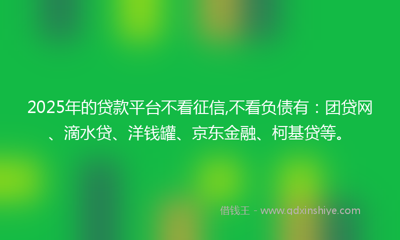2025年的贷款平台不看征信,不看负债有：团贷网、滴水贷、洋钱罐、京东金融、柯基贷等。