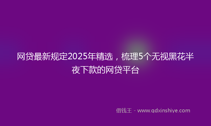 网贷最新规定2025年精选，梳理5个无视黑花半夜下款的网贷平台