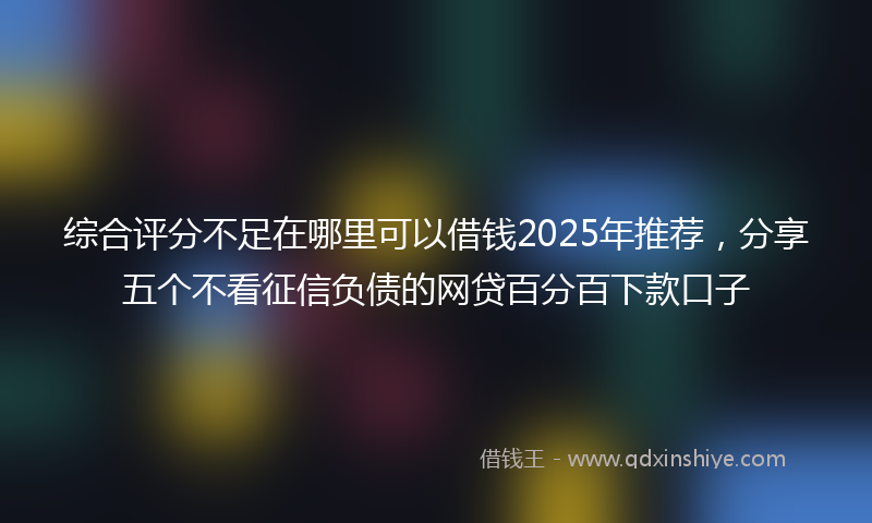 综合评分不足在哪里可以借钱2025年推荐，分享五个不看征信负债的网贷百分百下款口子