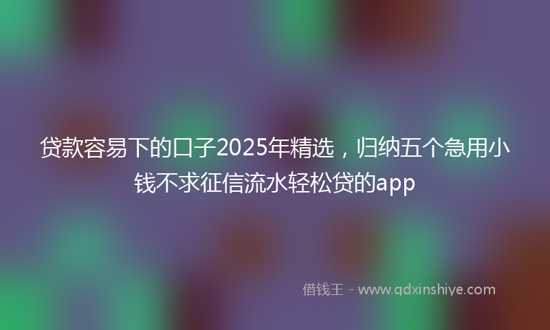 贷款容易下的口子2025年精选，归纳五个急用小钱不求征信流水轻松贷的app
