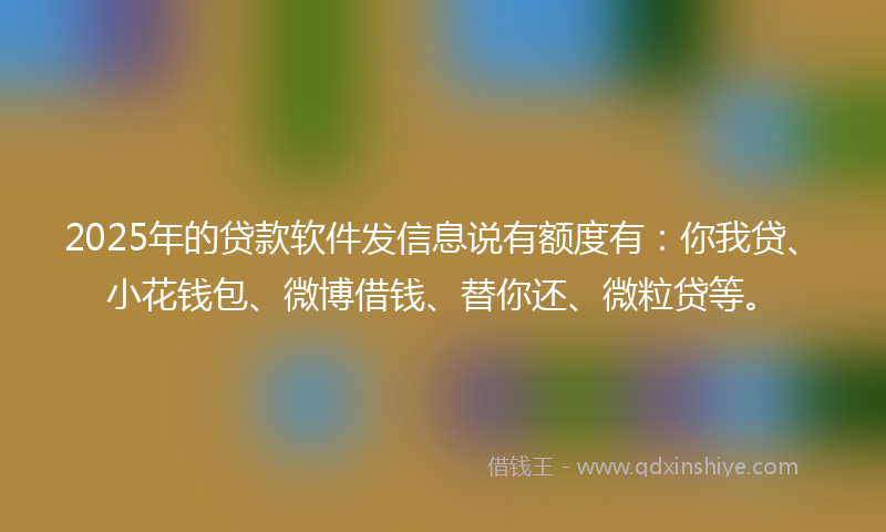 2025年的贷款软件发信息说有额度有：你我贷、小花钱包、微博借钱、替你还、微粒贷等。