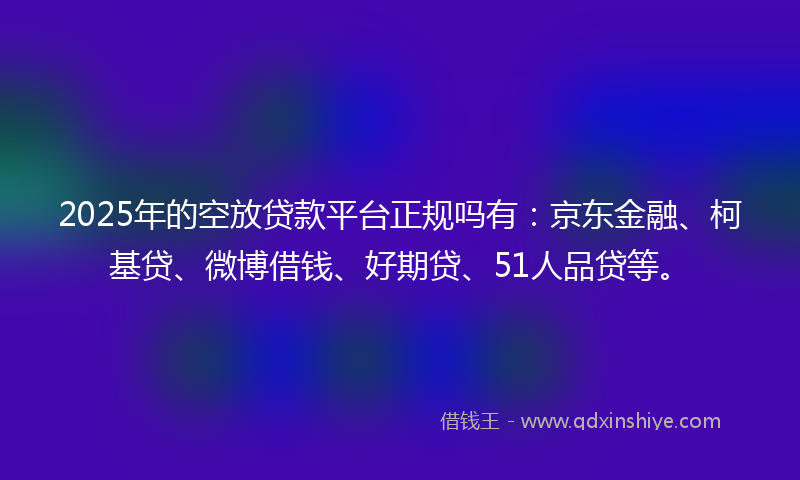 2025年的空放贷款平台正规吗有：京东金融、柯基贷、微博借钱、好期贷、51人品贷等。