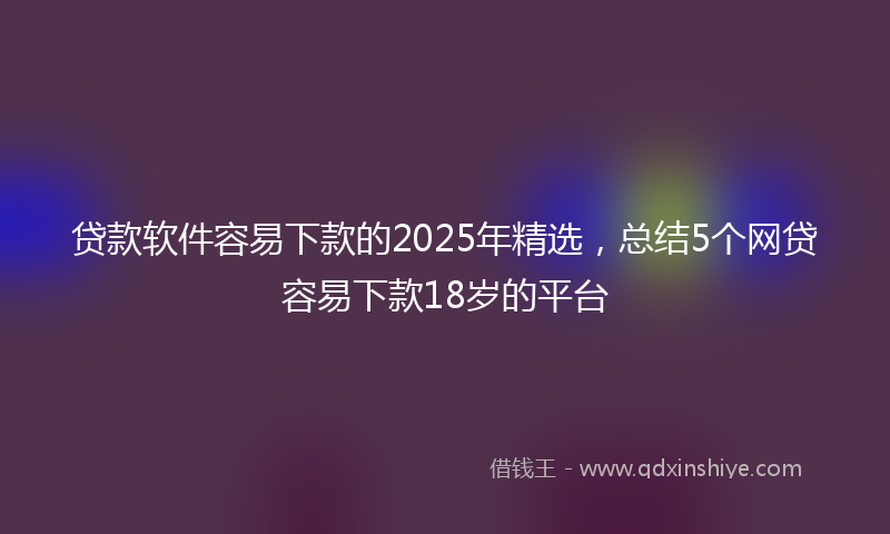 贷款软件容易下款的2025年精选，总结5个网贷容易下款18岁的平台