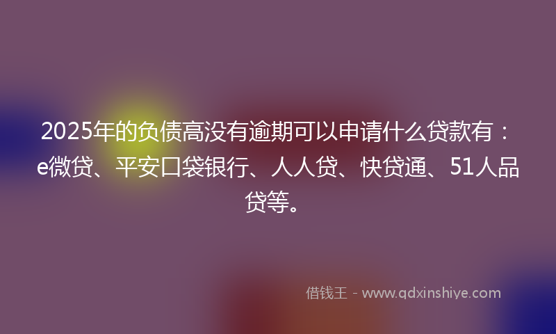 2025年的负债高没有逾期可以申请什么贷款有：e微贷、平安口袋银行、人人贷、快贷通、51人品贷等。