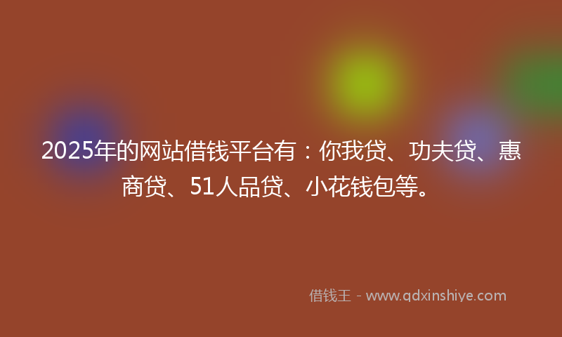 2025年的网站借钱平台有：你我贷、功夫贷、惠商贷、51人品贷、小花钱包等。