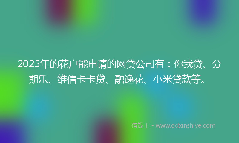 2025年的花户能申请的网贷公司有：你我贷、分期乐、维信卡卡贷、融逸花、小米贷款等。
