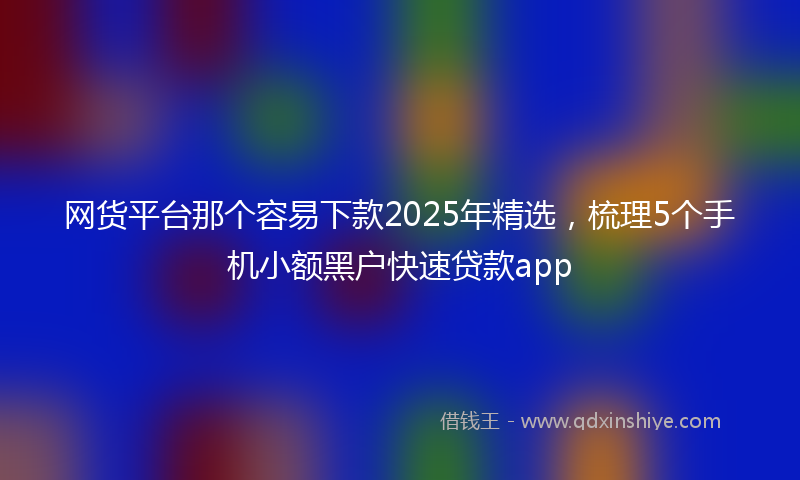 网货平台那个容易下款2025年精选，梳理5个手机小额黑户快速贷款app