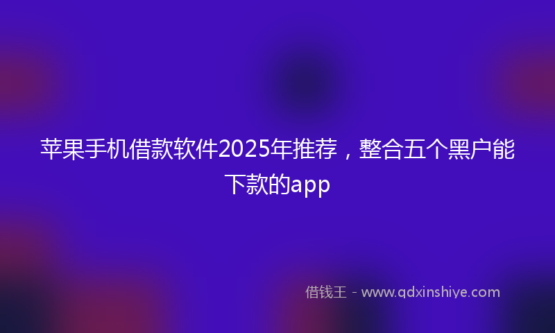 苹果手机借款软件2025年推荐，整合五个黑户能下款的app