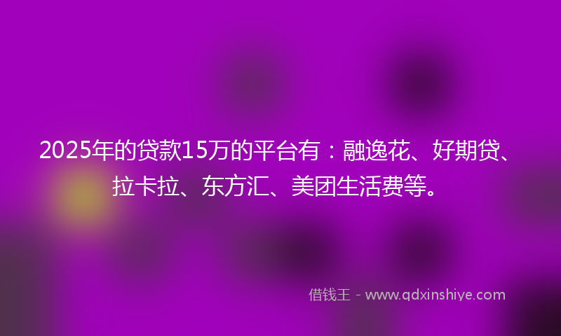 2025年的贷款15万的平台有：融逸花、好期贷、拉卡拉、东方汇、美团生活费等。