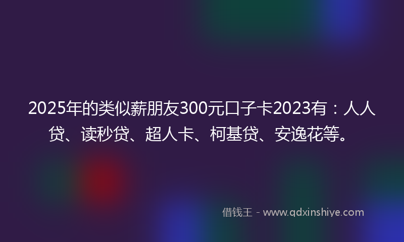 2025年的类似薪朋友300元口子卡2023有：人人贷、读秒贷、超人卡、柯基贷、安逸花等。
