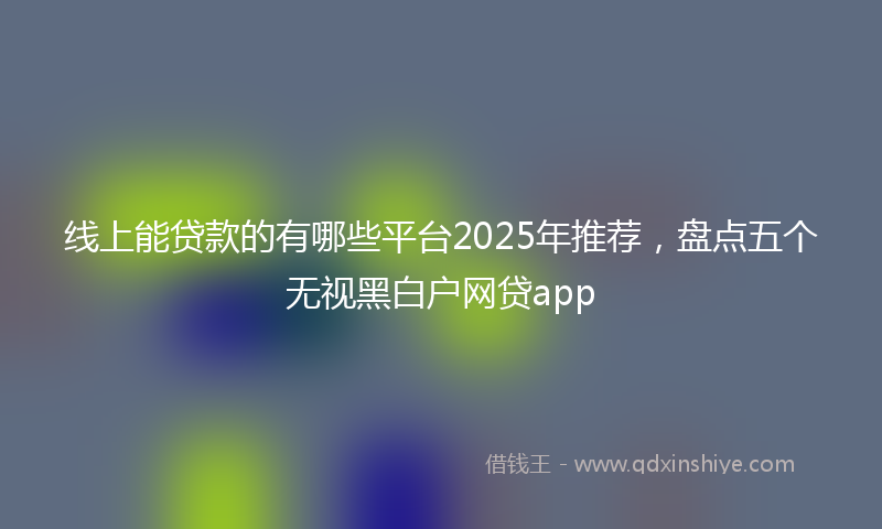 线上能贷款的有哪些平台2025年推荐，盘点五个无视黑白户网贷app