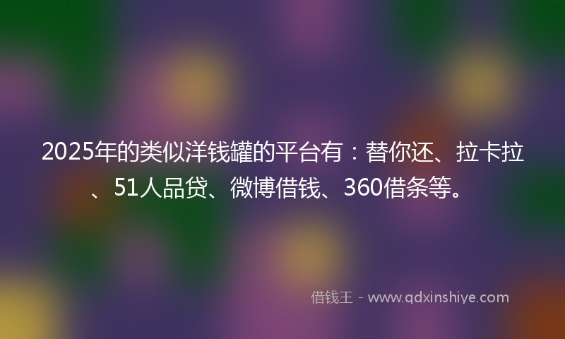 2025年的类似洋钱罐的平台有：替你还、拉卡拉、51人品贷、微博借钱、360借条等。