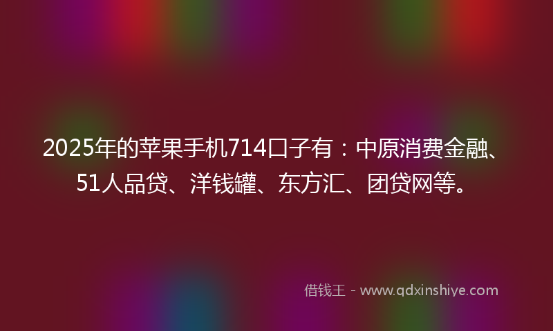 2025年的苹果手机714口子有：中原消费金融、51人品贷、洋钱罐、东方汇、团贷网等。