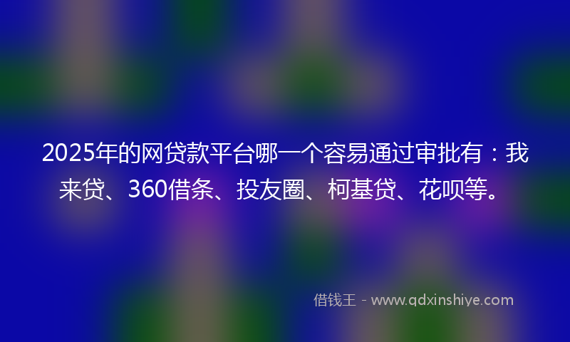 2025年的网贷款平台哪一个容易通过审批有：我来贷、360借条、投友圈、柯基贷、花呗等。