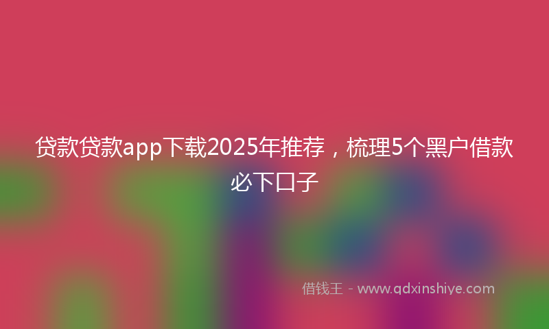 贷款贷款app下载2025年推荐，梳理5个黑户借款必下口子