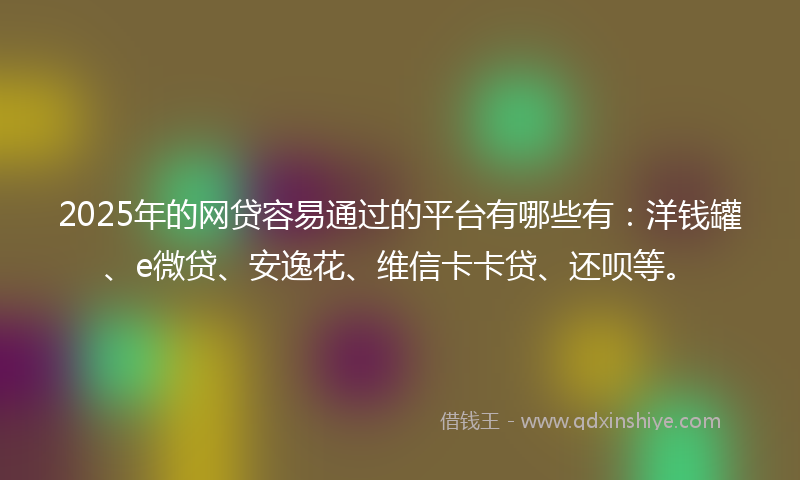 2025年的网贷容易通过的平台有哪些有：洋钱罐、e微贷、安逸花、维信卡卡贷、还呗等。